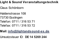 Light & Sound Veranstaltungstechnik

Claus Schönborn

Haldenstrasse 108
73730 Esslingen
Telefon: 0711 / 316 53 71
Telefax: 0711 / 316 53 72

Mail: info@lightandsound-es.de

Umsatzsteuer ID:  DE 14 5269 244
